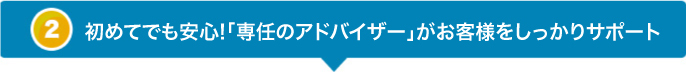 初めてのお客様でも安心!「専任のアドバイザー」がお客様をしっかりサポート