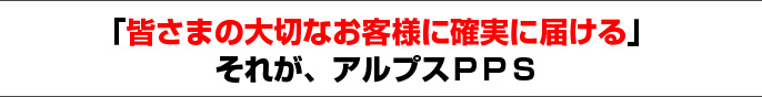 「皆さまの大切なお客様に確実に届ける」 それが、アルプスPPS
