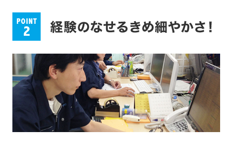 POINT 2 経験のなせるきめ細やかさ！