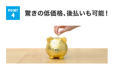 POINT 4 驚きの低価格、後払いも可能！
