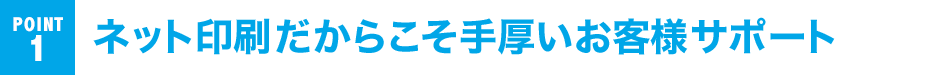POINT 1 ネット印刷だからこそ手厚いお客様サポート