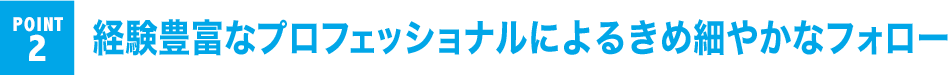 POINT 2 経験豊富なプロフェッショナルによるきめ細やかなフォロー