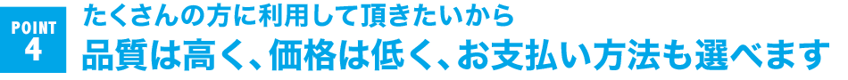 POINT 4 たくさんの方に利用して頂きたいから 品質は高く、価格は低く、お支払い方法も選べます